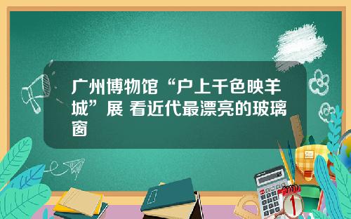 广州博物馆“户上千色映羊城”展 看近代最漂亮的玻璃窗