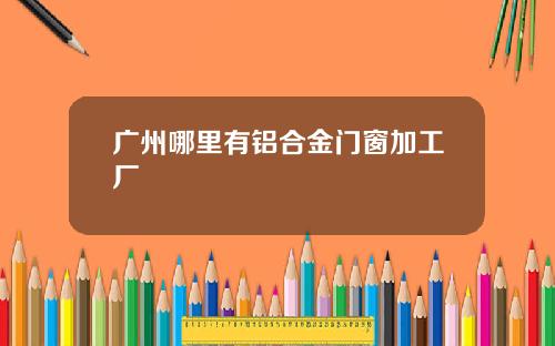 广州哪里有铝合金门窗加工厂
