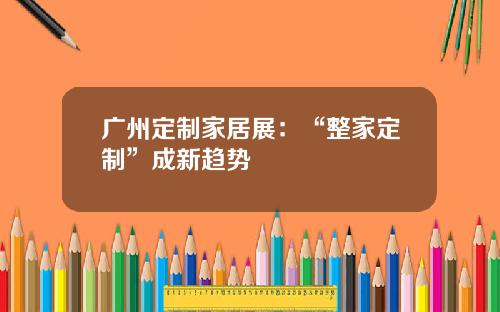 广州定制家居展：“整家定制”成新趋势