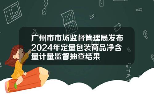 广州市市场监督管理局发布2024年定量包装商品净含量计量监督抽查结果