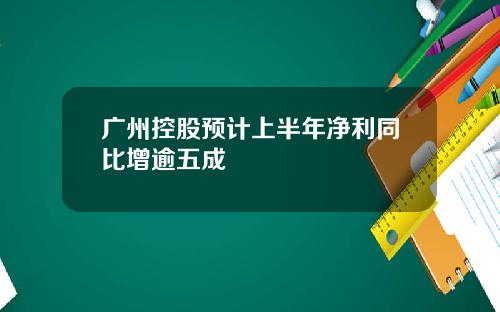广州控股预计上半年净利同比增逾五成