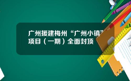 广州援建梅州“广州小镇”项目（一期）全面封顶