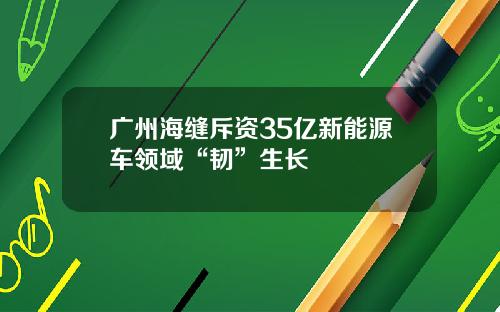 广州海缝斥资35亿新能源车领域“韧”生长