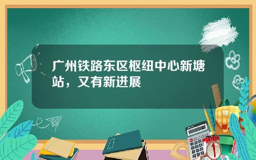 广州铁路东区枢纽中心新塘站，又有新进展