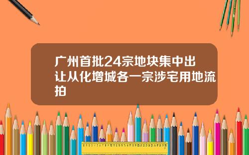 广州首批24宗地块集中出让从化增城各一宗涉宅用地流拍