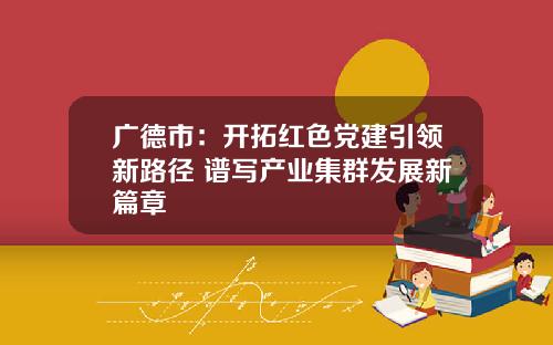 广德市：开拓红色党建引领新路径 谱写产业集群发展新篇章