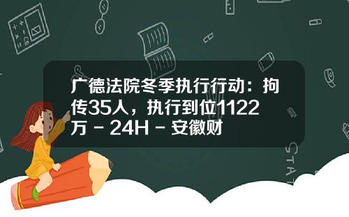 广德法院冬季执行行动：拘传35人，执行到位1122万 - 24H - 安徽财经网