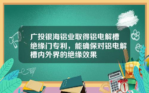 广投银海铝业取得铝电解槽绝缘门专利，能确保对铝电解槽内外界的绝缘效果