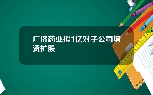 广济药业拟1亿对子公司增资扩股
