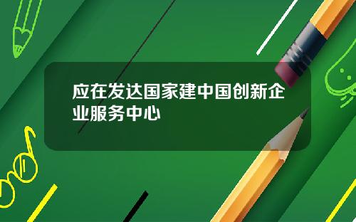 应在发达国家建中国创新企业服务中心