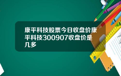 康平科技股票今日收盘价康平科技300907收盘价是几多