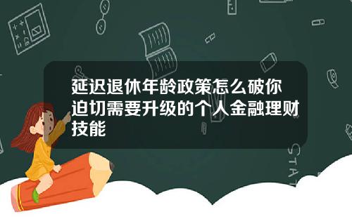 延迟退休年龄政策怎么破你迫切需要升级的个人金融理财技能