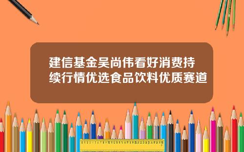 建信基金吴尚伟看好消费持续行情优选食品饮料优质赛道