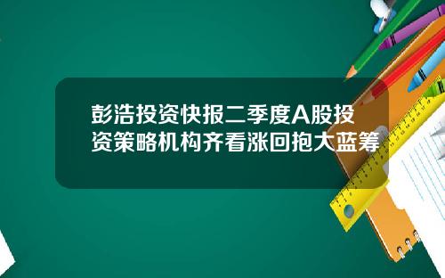 彭浩投资快报二季度A股投资策略机构齐看涨回抱大蓝筹