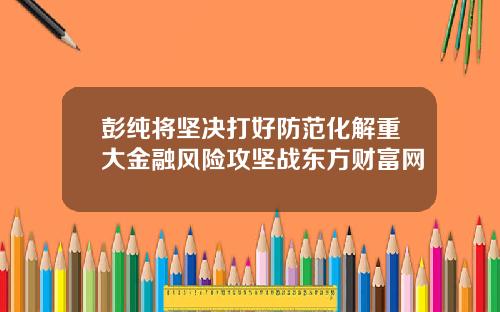 彭纯将坚决打好防范化解重大金融风险攻坚战东方财富网