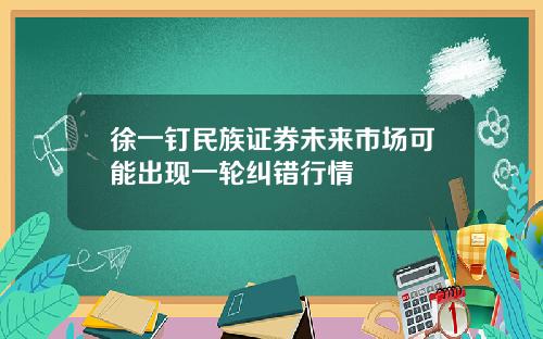 徐一钉民族证券未来市场可能出现一轮纠错行情