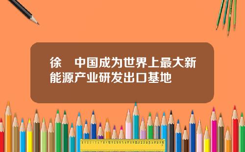 徐劼中国成为世界上最大新能源产业研发出口基地