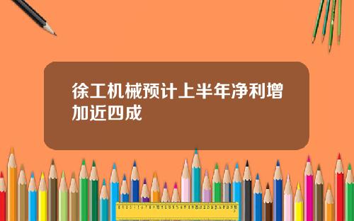 徐工机械预计上半年净利增加近四成