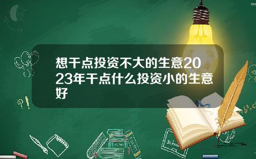 想干点投资不大的生意2023年干点什么投资小的生意好