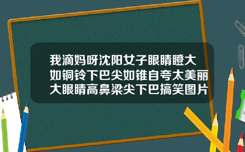 我滴妈呀沈阳女子眼睛瞪大如铜铃下巴尖如锥自夸太美丽大眼睛高鼻梁尖下巴搞笑图片