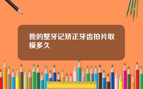 我的整牙记矫正牙齿拍片取模多久
