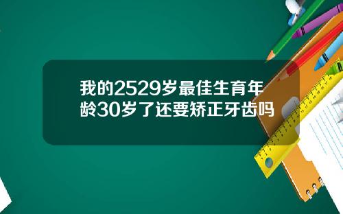 我的2529岁最佳生育年龄30岁了还要矫正牙齿吗