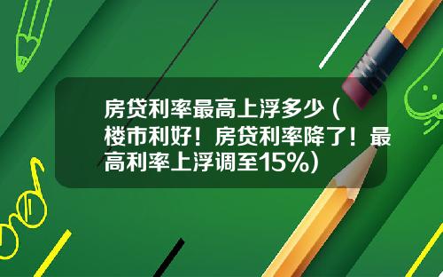 房贷利率最高上浮多少 (楼市利好！房贷利率降了！最高利率上浮调至15%)