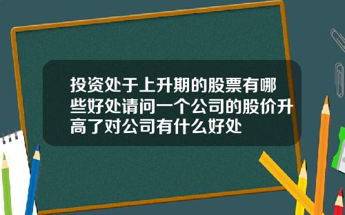 投资处于上升期的股票有哪些好处请问一个公司的股价升高了对公司有什么好处
