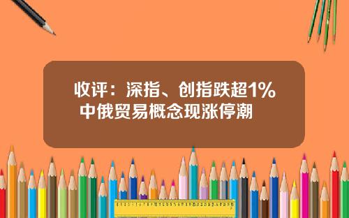 收评：深指、创指跌超1% 中俄贸易概念现涨停潮