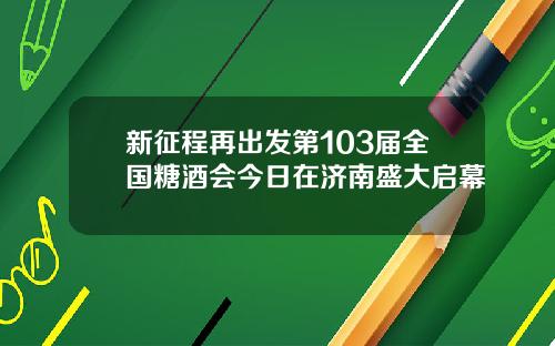 新征程再出发第103届全国糖酒会今日在济南盛大启幕