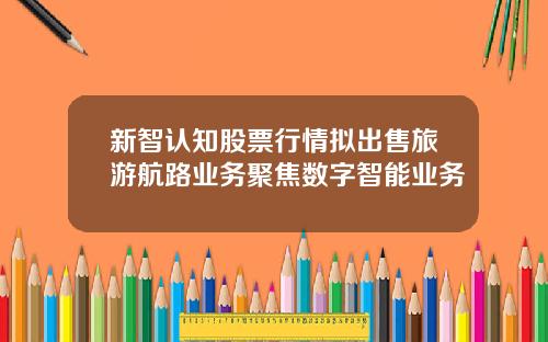 新智认知股票行情拟出售旅游航路业务聚焦数字智能业务