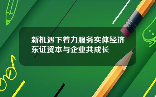 新机遇下着力服务实体经济东证资本与企业共成长