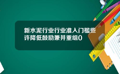 新水泥行业行业准入门槛些许降低鼓励兼并重组0