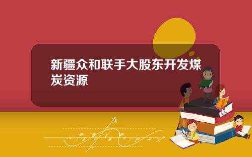 新疆众和联手大股东开发煤炭资源