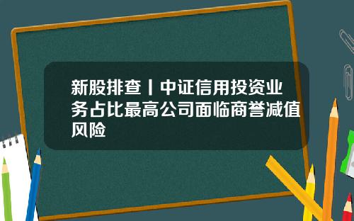 新股排查丨中证信用投资业务占比最高公司面临商誉减值风险