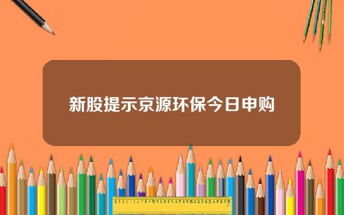 新股提示京源环保今日申购