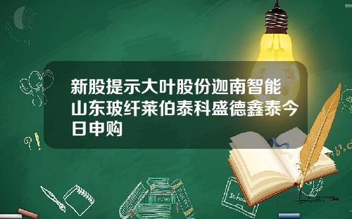新股提示大叶股份迦南智能山东玻纤莱伯泰科盛德鑫泰今日申购
