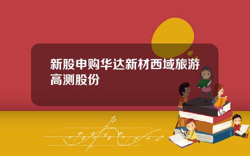 新股申购华达新材西域旅游高测股份