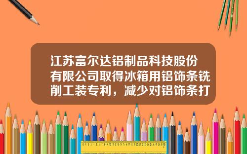 江苏富尔达铝制品科技股份有限公司取得冰箱用铝饰条铣削工装专利，减少对铝饰条打孔后孔洞内部的磨损