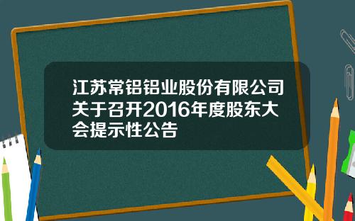 江苏常铝铝业股份有限公司关于召开2016年度股东大会提示性公告