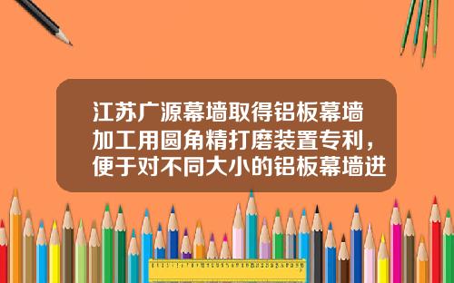 江苏广源幕墙取得铝板幕墙加工用圆角精打磨装置专利，便于对不同大小的铝板幕墙进行夹持定位，便于圆角打磨