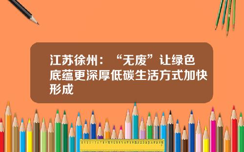江苏徐州：“无废”让绿色底蕴更深厚低碳生活方式加快形成