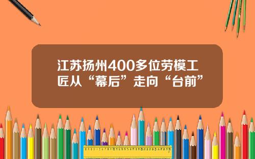 江苏扬州400多位劳模工匠从“幕后”走向“台前”