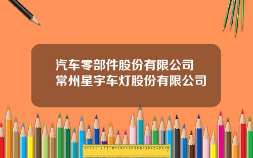 汽车零部件股份有限公司 常州星宇车灯股份有限公司