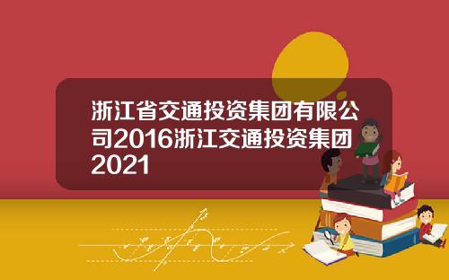 浙江省交通投资集团有限公司2016浙江交通投资集团2021