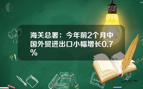 海关总署：今年前2个月中国外贸进出口小幅增长0.7%