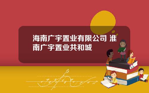 海南广宇置业有限公司 淮南广宇置业共和城