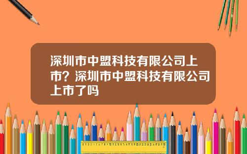 深圳市中盟科技有限公司上市？深圳市中盟科技有限公司上市了吗
