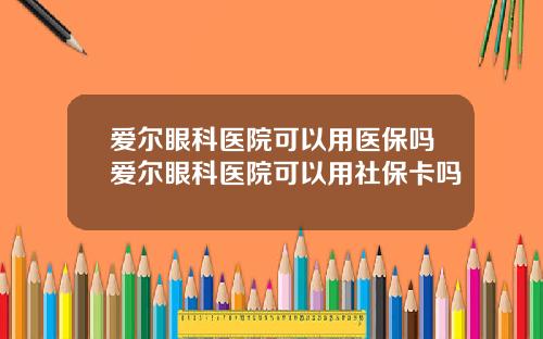 爱尔眼科医院可以用医保吗爱尔眼科医院可以用社保卡吗