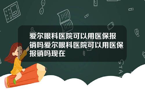 爱尔眼科医院可以用医保报销吗爱尔眼科医院可以用医保报销吗现在
